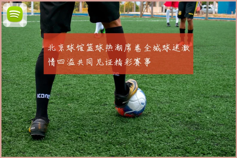 北京球馆篮球热潮席卷全城球迷激情四溢共同见证精彩赛事