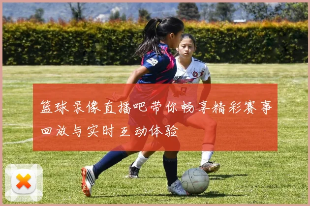 篮球录像直播吧带你畅享精彩赛事回放与实时互动体验