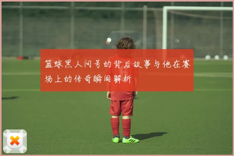 篮球黑人问号的背后故事与他在赛场上的传奇瞬间解析