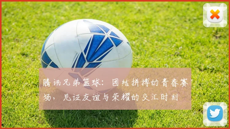 腾讯兄弟篮球：团结拼搏的青春赛场，见证友谊与荣耀的交汇时刻