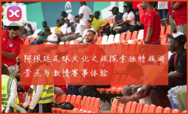 阿根廷足球文化之旅探索独特旅游景点与激情赛事体验