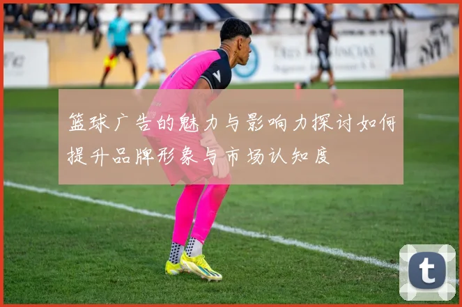 篮球广告的魅力与影响力探讨如何提升品牌形象与市场认知度