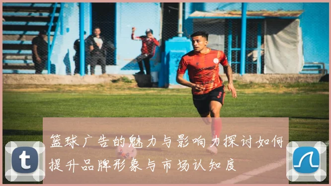 篮球广告的魅力与影响力探讨如何提升品牌形象与市场认知度
