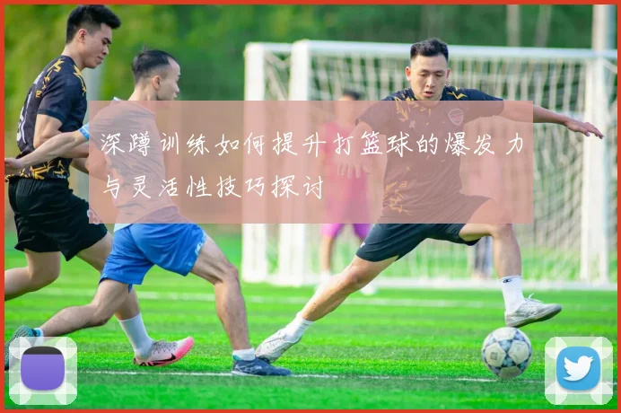深蹲训练如何提升打篮球的爆发力与灵活性技巧探讨