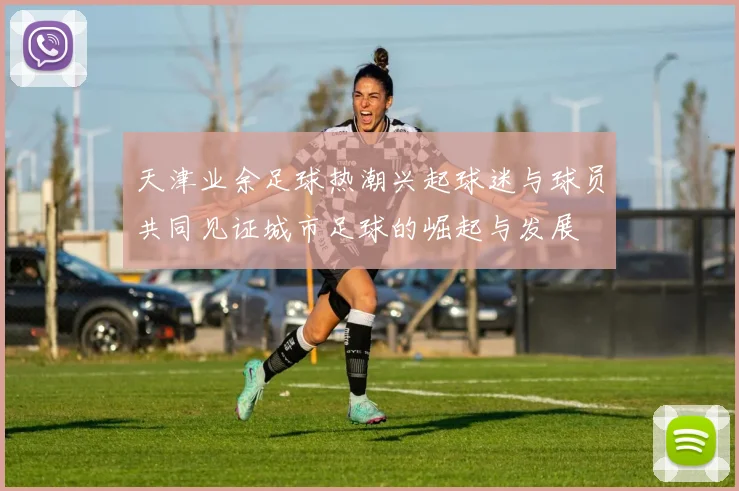 天津业余足球热潮兴起球迷与球员共同见证城市足球的崛起与发展