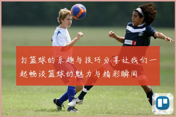 打篮球的乐趣与技巧分享让我们一起畅谈篮球的魅力与精彩瞬间