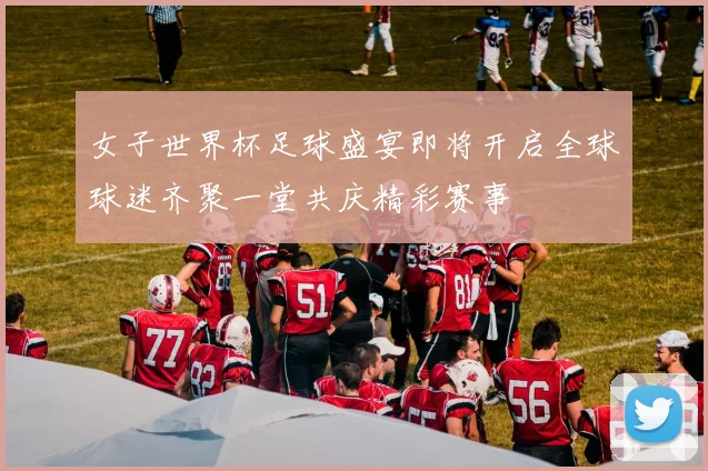 女子世界杯足球盛宴即将开启全球球迷齐聚一堂共庆精彩赛事