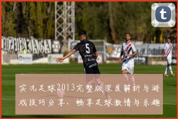 实况足球2013完整版深度解析与游戏技巧分享，畅享足球激情与乐趣